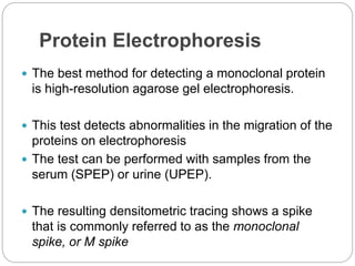Protein Electrophoresis
 The best method for detecting a monoclonal protein
is high-resolution agarose gel electrophoresis.
 This test detects abnormalities in the migration of the
proteins on electrophoresis
 The test can be performed with samples from the
serum (SPEP) or urine (UPEP).
 The resulting densitometric tracing shows a spike
that is commonly referred to as the monoclonal
spike, or M spike
 