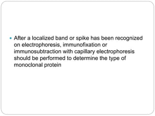  After a localized band or spike has been recognized
on electrophoresis, immunofixation or
immunosubtraction with capillary electrophoresis
should be performed to determine the type of
monoclonal protein
 