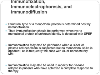 Immunofixation,
Immunoelectrophoresis, and
Immunodiffusion
 Structural type of a monoclonal protein is determined best by
immunofixation
 Thus immunofixation should be performed whenever a
monoclonal protein of unknown identity is detected with SPEP
 Immunofixation may also be performed when a B-cell or
plasma cell neoplasm is suspected but no monoclonal spike is
apparent, as is frequently the case with AL or nonsecretory
MM
 Immunofixation may also be used to monitor for disease
relapse in patients who have achieved a complete response to
therapy
 