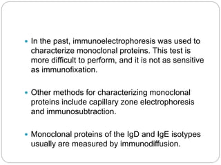  In the past, immunoelectrophoresis was used to
characterize monoclonal proteins. This test is
more difficult to perform, and it is not as sensitive
as immunofixation.
 Other methods for characterizing monoclonal
proteins include capillary zone electrophoresis
and immunosubtraction.
 Monoclonal proteins of the IgD and IgE isotypes
usually are measured by immunodiffusion.
 