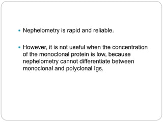  Nephelometry is rapid and reliable.
 However, it is not useful when the concentration
of the monoclonal protein is low, because
nephelometry cannot differentiate between
monoclonal and polyclonal Igs.
 