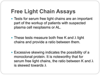 Free Light Chain Assays
 Tests for serum free light chains are an important
part of the workup of patients with suspected
plasma cell neoplasms or AL.
 These tests measure both free K and λ light
chains and provide a ratio between them.
 Excessive skewing indicates the possibility of a
monoclonal protein. It is noteworthy that for
serum free light chains, the ratio between K and λ
is skewed towards λ
 