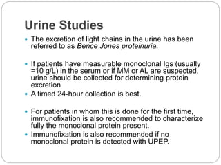 Urine Studies
 The excretion of light chains in the urine has been
referred to as Bence Jones proteinuria.
 If patients have measurable monoclonal Igs (usually
=10 g/L) in the serum or if MM or AL are suspected,
urine should be collected for determining protein
excretion
 A timed 24-hour collection is best.
 For patients in whom this is done for the first time,
immunofixation is also recommended to characterize
fully the monoclonal protein present.
 Immunofixation is also recommended if no
monoclonal protein is detected with UPEP.
 