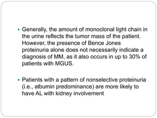  Generally, the amount of monoclonal light chain in
the urine reflects the tumor mass of the patient.
However, the presence of Bence Jones
proteinuria alone does not necessarily indicate a
diagnosis of MM, as it also occurs in up to 30% of
patients with MGUS.
 Patients with a pattern of nonselective proteinuria
(i.e., albumin predominance) are more likely to
have AL with kidney involvement
 
