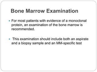 Bone Marrow Examination
 For most patients with evidence of a monoclonal
protein, an examination of the bone marrow is
recommended.
 This examination should include both an aspirate
and a biopsy sample and an MM-specific test
 