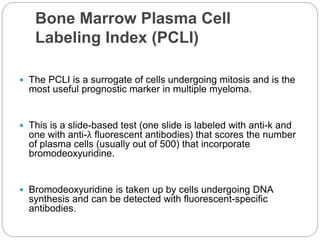 Bone Marrow Plasma Cell
Labeling Index (PCLI)
 The PCLI is a surrogate of cells undergoing mitosis and is the
most useful prognostic marker in multiple myeloma.
 This is a slide-based test (one slide is labeled with anti-k and
one with anti-λ fluorescent antibodies) that scores the number
of plasma cells (usually out of 500) that incorporate
bromodeoxyuridine.
 Bromodeoxyuridine is taken up by cells undergoing DNA
synthesis and can be detected with fluorescent-specific
antibodies.
 
