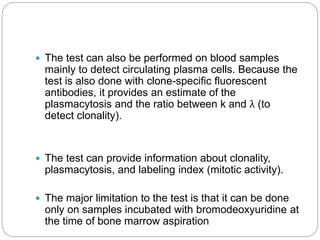  The test can also be performed on blood samples
mainly to detect circulating plasma cells. Because the
test is also done with clone-specific fluorescent
antibodies, it provides an estimate of the
plasmacytosis and the ratio between k and λ (to
detect clonality).
 The test can provide information about clonality,
plasmacytosis, and labeling index (mitotic activity).
 The major limitation to the test is that it can be done
only on samples incubated with bromodeoxyuridine at
the time of bone marrow aspiration
 