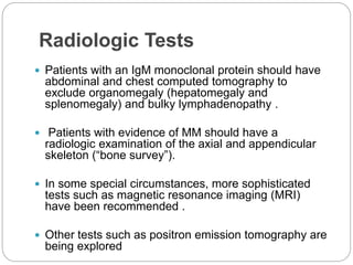 Radiologic Tests
 Patients with an IgM monoclonal protein should have
abdominal and chest computed tomography to
exclude organomegaly (hepatomegaly and
splenomegaly) and bulky lymphadenopathy .
 Patients with evidence of MM should have a
radiologic examination of the axial and appendicular
skeleton (“bone survey”).
 In some special circumstances, more sophisticated
tests such as magnetic resonance imaging (MRI)
have been recommended .
 Other tests such as positron emission tomography are
being explored
 