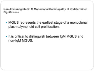 Non–Immunoglobulin M Monoclonal Gammopathy of Undetermined
Significance
 MGUS represents the earliest stage of a monoclonal
plasma/lymphoid cell proliferation.
 It is critical to distinguish between IgM MGUS and
non-IgM MGUS.
 