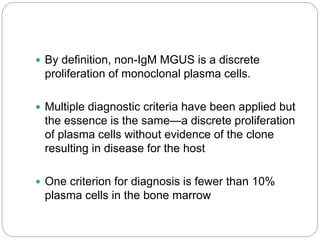  By definition, non-IgM MGUS is a discrete
proliferation of monoclonal plasma cells.
 Multiple diagnostic criteria have been applied but
the essence is the same—a discrete proliferation
of plasma cells without evidence of the clone
resulting in disease for the host
 One criterion for diagnosis is fewer than 10%
plasma cells in the bone marrow
 