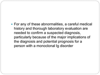  For any of these abnormalities, a careful medical
history and thorough laboratory evaluation are
needed to confirm a suspected diagnosis,
particularly because of the major implications of
the diagnosis and potential prognosis for a
person with a monoclonal Ig disorder
 