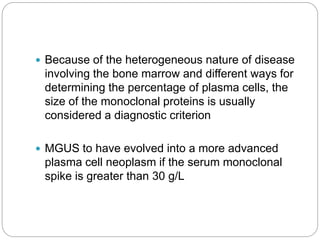  Because of the heterogeneous nature of disease
involving the bone marrow and different ways for
determining the percentage of plasma cells, the
size of the monoclonal proteins is usually
considered a diagnostic criterion
 MGUS to have evolved into a more advanced
plasma cell neoplasm if the serum monoclonal
spike is greater than 30 g/L
 