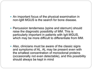  An important focus of the physical examination in
non-IgM MGUS is the search for bone disease.
 Percussion tenderness (spine and sternum) should
raise the diagnostic possibility of MM. This is
particularly important in patients with IgA MGUS,
which may be more difficult to differentiate from MM.
 Also, clinicians must be aware of the classic signs
and symptoms of AL. AL may be present even with
the smallest concentration of monoclonal proteins
(occasionally not even detectable), and this possibility
should always be kept in mind
 