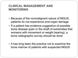 CLINICAL MANAGEMENT AND
MONITORING
 Because of the nonmalignant nature of MGUS,
patients do not experience end-organ damage
 If a patient has evidence suggestive of possible
bone disease (pain in the shaft of extremities that
worsens with movement or weight bearing), a
bone radiographic survey should be done
 It has long been the practice not to examine the
bone marrow of patients with suspected MGUS
 