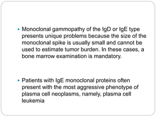 Monoclonal gammopathy of the IgD or IgE type
presents unique problems because the size of the
monoclonal spike is usually small and cannot be
used to estimate tumor burden. In these cases, a
bone marrow examination is mandatory.
 Patients with IgE monoclonal proteins often
present with the most aggressive phenotype of
plasma cell neoplasms, namely, plasma cell
leukemia
 