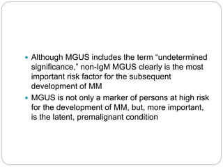  Although MGUS includes the term “undetermined
significance,” non-IgM MGUS clearly is the most
important risk factor for the subsequent
development of MM
 MGUS is not only a marker of persons at high risk
for the development of MM, but, more important,
is the latent, premalignant condition
 