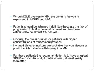  When MGUS evolves to MM, the same Ig isotype is
expressed in MGUS and MM.
 Patients should be followed indefinitely because the risk of
progression to MM is never eliminated and has been
estimated to be almost 1% per year.
 Globally, the risk is greater for patients with higher
concentrations of monoclonal proteins.
 No good biologic markers are available that can discern or
predict which patients will develop into MM
 For these patients the recommendation is to have a repeat
SPEP in 6 months and, if that is normal, at least yearly
thereafter.
 