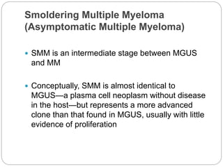 Smoldering Multiple Myeloma
(Asymptomatic Multiple Myeloma)
 SMM is an intermediate stage between MGUS
and MM
 Conceptually, SMM is almost identical to
MGUS—a plasma cell neoplasm without disease
in the host—but represents a more advanced
clone than that found in MGUS, usually with little
evidence of proliferation
 