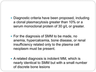  Diagnostic criteria have been proposed, including
a clonal plasmacytosis greater than 10% or a
serum monoclonal protein of 30 g/L or greater.
 For the diagnosis of SMM to be made, no
anemia, hypercalcemia, bone disease, or renal
insufficiency related only to the plasma cell
neoplasm must be present.
 A related diagnosis is indolent MM, which is
nearly identical to SMM but with a small number
of discrete bone lesions
 
