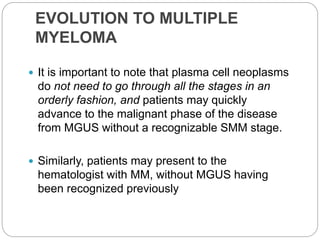 EVOLUTION TO MULTIPLE
MYELOMA
 It is important to note that plasma cell neoplasms
do not need to go through all the stages in an
orderly fashion, and patients may quickly
advance to the malignant phase of the disease
from MGUS without a recognizable SMM stage.
 Similarly, patients may present to the
hematologist with MM, without MGUS having
been recognized previously
 