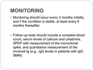 MONITORING
 Monitoring should occur every 3 months initially,
and if the condition is stable, at least every 6
months thereafter.
 Follow-up tests should include a complete blood
count, serum levels of calcium and creatinine,
SPEP with measurement of the monoclonal
spike, and quantitative measurement of the
involved Ig (e.g., IgG levels in patients with IgG
SMM)
 