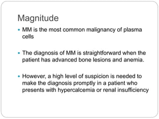 Magnitude
 MM is the most common malignancy of plasma
cells
 The diagnosis of MM is straightforward when the
patient has advanced bone lesions and anemia.
 However, a high level of suspicion is needed to
make the diagnosis promptly in a patient who
presents with hypercalcemia or renal insufficiency
 