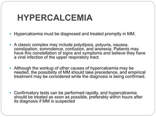 HYPERCALCEMIA
 Hypercalcemia must be diagnosed and treated promptly in MM.
 A classic complex may include polydipsia, polyuria, nausea,
constipation, somnolence, confusion, and anorexia. Patients may
have this constellation of signs and symptoms and believe they have
a viral infection of the upper respiratory tract.
 Although the workup of other causes of hypercalcemia may be
needed, the possibility of MM should take precedence, and empirical
treatment may be considered while the diagnosis is being confirmed.
 Confirmatory tests can be performed rapidly, and hypercalcemia
should be treated as soon as possible, preferably within hours after
its diagnosis if MM is suspected
 