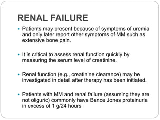 RENAL FAILURE
 Patients may present because of symptoms of uremia
and only later report other symptoms of MM such as
extensive bone pain.
 It is critical to assess renal function quickly by
measuring the serum level of creatinine.
 Renal function (e.g., creatinine clearance) may be
investigated in detail after therapy has been initiated.
 Patients with MM and renal failure (assuming they are
not oliguric) commonly have Bence Jones proteinuria
in excess of 1 g/24 hours
 