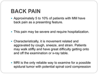 BACK PAIN
 Approximately 5 to 10% of patients with MM have
back pain as a presenting feature.
 This pain may be severe and require hospitalization.
 Characteristically, it is movement related and
aggravated by cough, sneeze, and strain. Patients
may walk stiffly and have great difficulty getting onto
and off the examination or x-ray table.
 MRI is the only reliable way to examine for a possible
epidural tumor with potential spinal cord compression
 