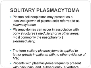 SOLITARY PLASMACYTOMA
 Plasma cell neoplasms may present as a
localized growth of plasma cells referred to as
plasmacytomas
 Plasmacytomas can occur in association with
bony structures ( medullary) or in other areas,
most commonly the nasopharynx (
extramedullary)
 The term solitary plasmacytoma is applied to
tumor growth in patients with no other evidence of
MM.
 Patients with plasmacytoma frequently present
 