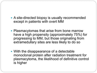  A site-directed biopsy is usually recommended
except in patients with overt MM
 Plasmacytomas that arise from bone marrow
have a high propensity (approximately 75%) for
progressing to MM, but those originating from
extramedullary sites are less likely to do so
 With the disappearance of a detectable
monoclonal protein after radiation treatment for
plasmacytoma, the likelihood of definitive control
is higher
 