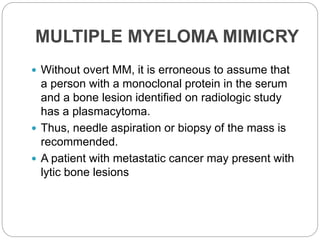 MULTIPLE MYELOMA MIMICRY
 Without overt MM, it is erroneous to assume that
a person with a monoclonal protein in the serum
and a bone lesion identified on radiologic study
has a plasmacytoma.
 Thus, needle aspiration or biopsy of the mass is
recommended.
 A patient with metastatic cancer may present with
lytic bone lesions
 