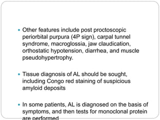  Other features include post proctoscopic
periorbital purpura (4P sign), carpal tunnel
syndrome, macroglossia, jaw claudication,
orthostatic hypotension, diarrhea, and muscle
pseudohypertrophy.
 Tissue diagnosis of AL should be sought,
including Congo red staining of suspicious
amyloid deposits
 In some patients, AL is diagnosed on the basis of
symptoms, and then tests for monoclonal protein
 