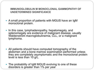 IMMUNOGLOBULIN M MONOCLONAL GAMMOPATHY OF
UNDETERMINED SIGNIFICANCE
 A small proportion of patients with MGUS have an IgM
monoclonal protein.
 In this case, lymphadenopathy, hepatomegaly, and
splenomegaly are evidence of malignant disease, usually
Waldenström macroglobulinemia, CLL, or a malignant
lymphoma.
 All patients should have computed tomography of the
abdomen and a bone marrow examination performed unless
they are completely asymptomatic and the monoclonal protein
level is less than 10 g/L.
 The probability of IgM MGUS evolving to one of these
disorders is greater than 1% per year
 