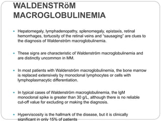 WALDENSTRöM
MACROGLOBULINEMIA
 Hepatomegaly, lymphadenopathy, splenomegaly, epistaxis, retinal
hemorrhages, tortuosity of the retinal veins and “sausaging” are clues to
the diagnosis of Waldenström macroglobulinemia.
 These signs are characteristic of Waldenström macroglobulinemia and
are distinctly uncommon in MM.
 In most patients with Waldenström macroglobulinemia, the bone marrow
is replaced extensively by monoclonal lymphocytes or cells with
lymphoplasmacytic differentiation.
 In typical cases of Waldenström macroglobulinemia, the IgM
monoclonal spike is greater than 30 g/L, although there is no reliable
cut-off value for excluding or making the diagnosis.
 Hyperviscosity is the hallmark of the disease, but it is clinically
significant in only 15% of patients
 