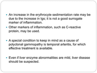  An increase in the erythrocyte sedimentation rate may be
due to the increase in Igs; it is not a good surrogate
marker of inflammation.
 Other markers of inflammation, such as C-reactive
protein, may be used.
 A special condition to keep in mind as a cause of
polyclonal gammopathy is temporal arteritis, for which
effective treatment is available.
 Even if liver enzyme abnormalities are mild, liver disease
should be suspected.
 