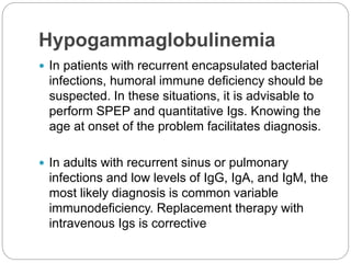 Hypogammaglobulinemia
 In patients with recurrent encapsulated bacterial
infections, humoral immune deficiency should be
suspected. In these situations, it is advisable to
perform SPEP and quantitative Igs. Knowing the
age at onset of the problem facilitates diagnosis.
 In adults with recurrent sinus or pulmonary
infections and low levels of IgG, IgA, and IgM, the
most likely diagnosis is common variable
immunodeficiency. Replacement therapy with
intravenous Igs is corrective
 
