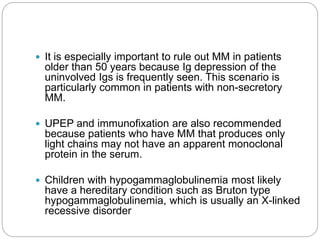  It is especially important to rule out MM in patients
older than 50 years because Ig depression of the
uninvolved Igs is frequently seen. This scenario is
particularly common in patients with non-secretory
MM.
 UPEP and immunofixation are also recommended
because patients who have MM that produces only
light chains may not have an apparent monoclonal
protein in the serum.
 Children with hypogammaglobulinemia most likely
have a hereditary condition such as Bruton type
hypogammaglobulinemia, which is usually an X-linked
recessive disorder
 