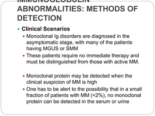IMMUNOGLOBULIN
ABNORMALITIES: METHODS OF
DETECTION
 Clinical Scenarios
 Monoclonal Ig disorders are diagnosed in the
asymptomatic stage, with many of the patients
having MGUS or SMM
 These patients require no immediate therapy and
must be distinguished from those with active MM.
 Monoclonal protein may be detected when the
clinical suspicion of MM is high
 One has to be alert to the possibility that in a small
fraction of patients with MM (<2%), no monoclonal
protein can be detected in the serum or urine
 