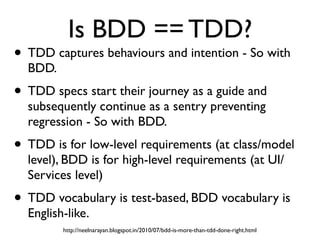Is BDD == TDD?
• TDD captures behaviours and intention - So with
BDD.
• TDD specs start their journey as a guide and
subsequently continue as a sentry preventing
regression - So with BDD.
• TDD is for low-level requirements (at class/model
level), BDD is for high-level requirements (at UI/
Services level)
• TDD vocabulary is test-based, BDD vocabulary is
English-like.
http://neelnarayan.blogspot.in/2010/07/bdd-is-more-than-tdd-done-right.html
 