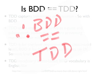 Is BDD == TDD?
• TDD captures behaviours and intention - So with
BDD.
• TDD specs start their journey as a guide and
subsequently continue as a sentry preventing
regression - So with BDD.
• TDD is for low-level requirements (at class/model
level), BDD is for high-level requirements (at UI/
Services level)
• TDD vocabulary is test-based, BDD vocabulary is
English-like.
http://neelnarayan.blogspot.in/2010/07/bdd-is-more-than-tdd-done-right.html
 