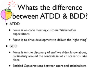 Whats the difference
between ATDD & BDD?
• ATDD
• Focus is on code meeting customer/stakeholder
expectations.
• Focus is to drive development to deliver the ‘right thing’
• BDD
• Focus is on the discovery of stuff we didn’t know about,
particularly around the contexts in which scenarios take
place.
• Enabled Conversations between users and stakeholders
 