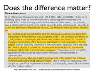 Elisabeth responds:
As for differences between ATDD and TDR, FTDD, BDD, and STDD, I think we’re
all talking about more or less the same thing just using different names. And
honestly, I don’t have a strong attachment to any particular name. I do, however,
have a strong attachment to some subtle elements of the technique as I describe it.
To me, the essential characteristics of ATDD, by whatever name you want to call it,
are:
. We use test ideas to elicit details from the business stakeholder(s) about their
expectations. By proactively discussing test ideas – like boundary conditions or
configurations or varying sequences of user actions, etc – we can come to a
shared understanding of the business stakeholder’s real expectations for the
system instead of having testers file a whole bunch of bugs late in the process.
. We distill acceptance criteria into automatable tests expressed in a natural
language rather than a programming language. This enables us to completely
separate the articulation of expectations from any technical details or
dependencies.
. We write fixtures or libraries to wire the keywords in the tests to the software
under development during implementation. That’s wiring, not translating. And
doing it as part of the implementation effort, not attempting to retrofit automation
after the code is written.
Does the difference matter?
http://testobsessed.com/2008/12/acceptance-test-driven-development-atdd-an-overview/
 