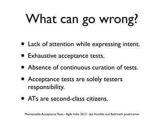 What can go wrong?
• Lack of attention while expressing intent.
• Exhaustive acceptance tests.
• Absence of continuous curation of tests.
• Acceptance tests are solely testers
responsibility.
• ATs are second-class citizens.
Maintainable Acceptance Tests - Agile India 2013 - Jez Humble and Badrinath Janakiraman
 
