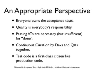 An Appropriate Perspective
• Everyone owns the acceptance tests.
• Quality is everybody’s responsibility.
• Passing ATs are necessary (but insufﬁcient)
for “done”.
• Continuous Curation by Devs and QAs
together.
• Test code is a ﬁrst-class citizen like
production code.
Maintainable Acceptance Tests - Agile India 2013 - Jez Humble and Badrinath Janakiraman
 