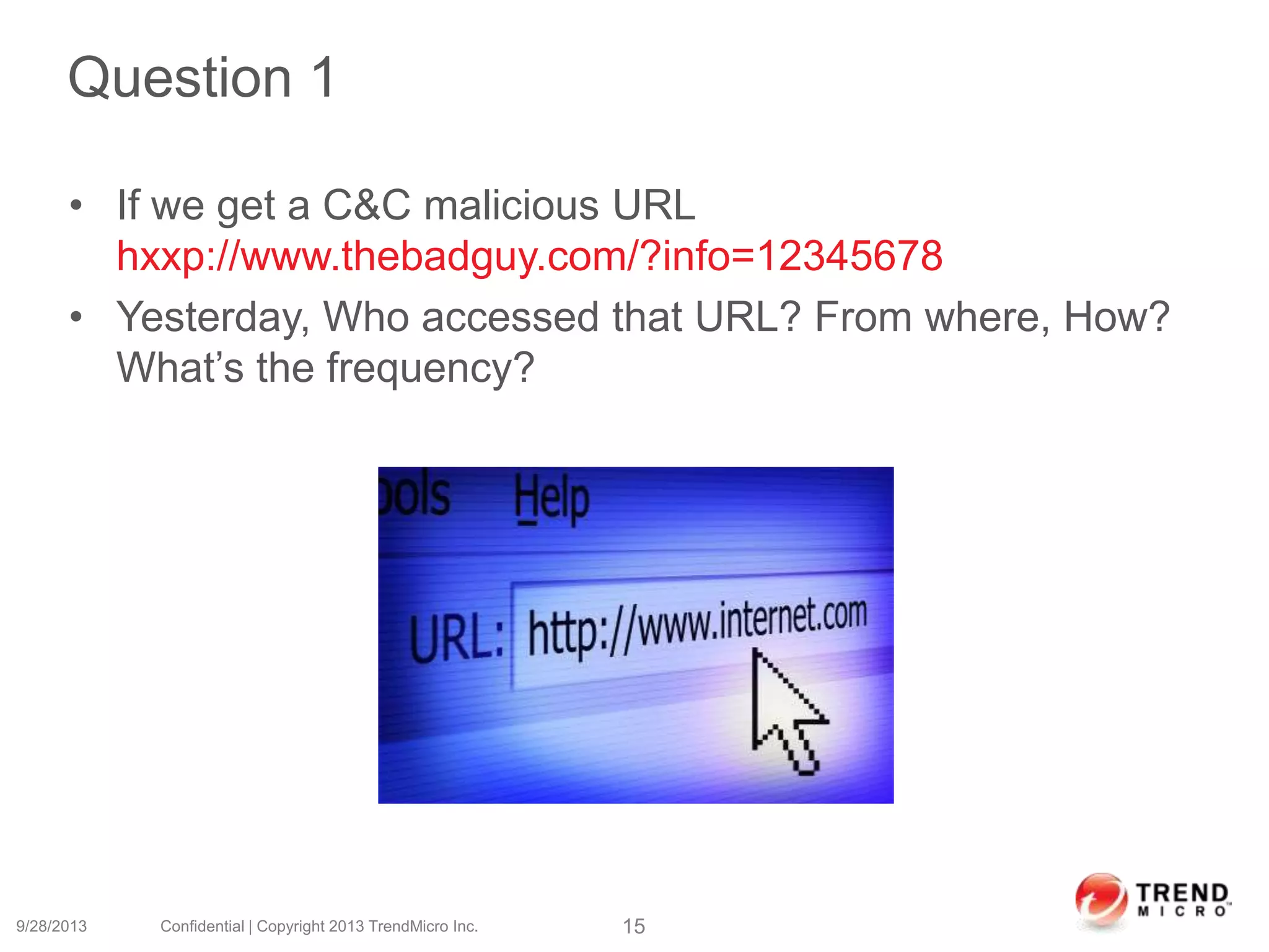 Question 1
• If we get a C&C malicious URL
hxxp://www.thebadguy.com/?info=12345678
• Yesterday, Who accessed that URL? From where, How?
What’s the frequency?
9/28/2013 Confidential | Copyright 2013 TrendMicro Inc. 15
 