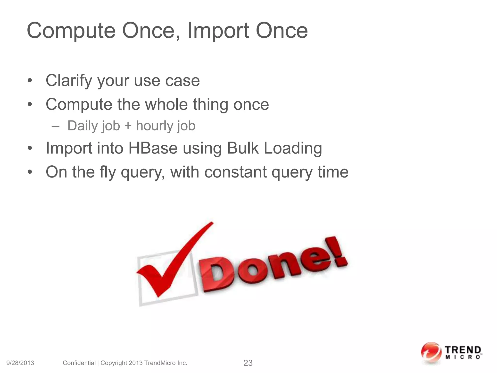 Compute Once, Import Once
• Clarify your use case
• Compute the whole thing once
– Daily job + hourly job
• Import into HBase using Bulk Loading
• On the fly query, with constant query time
9/28/2013 Confidential | Copyright 2013 TrendMicro Inc. 23
 