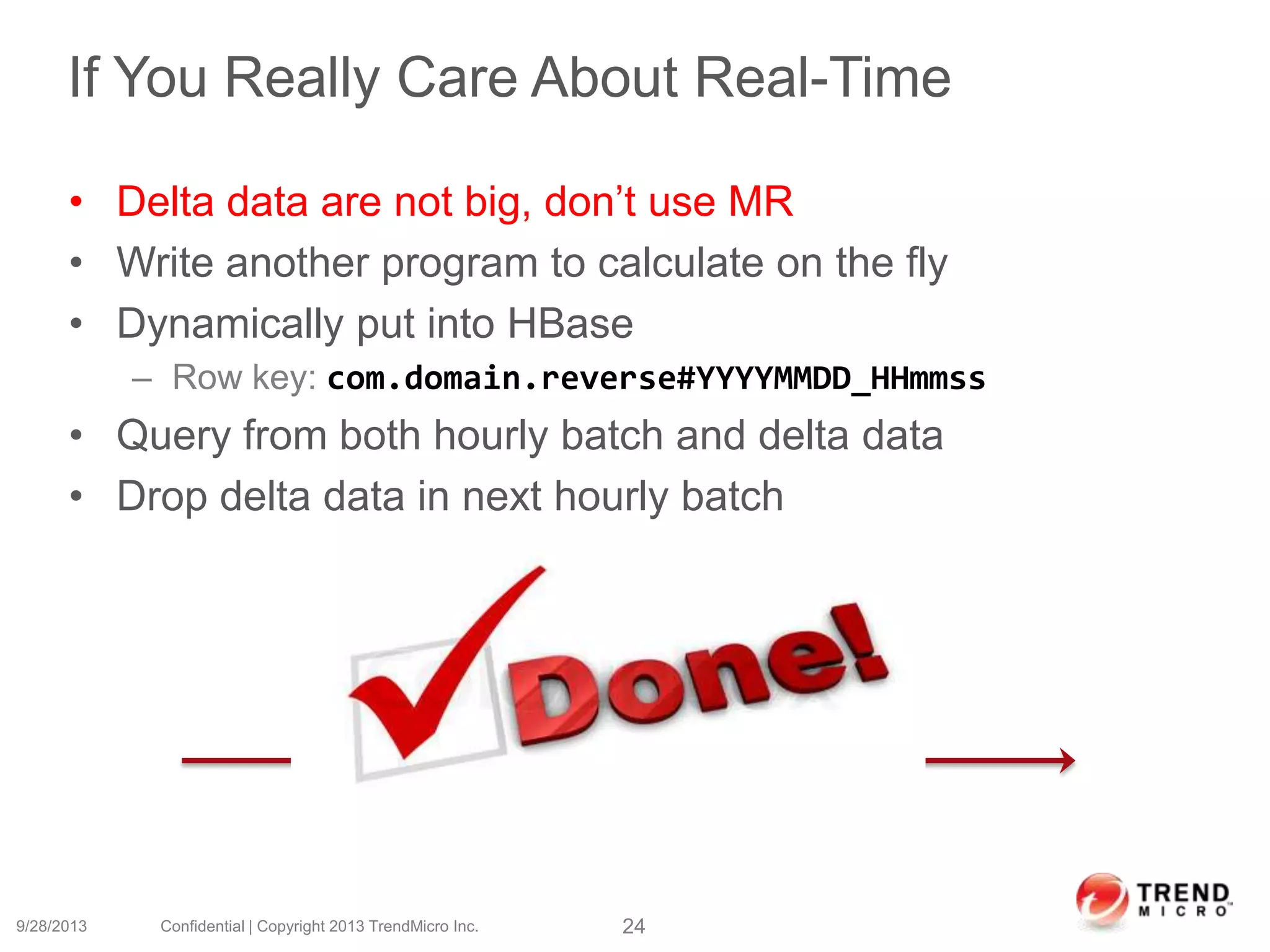 If You Really Care About Real-Time
• Delta data are not big, don’t use MR
• Write another program to calculate on the fly
• Dynamically put into HBase
– Row key: com.domain.reverse#YYYYMMDD_HHmmss
• Query from both hourly batch and delta data
• Drop delta data in next hourly batch
9/28/2013 Confidential | Copyright 2013 TrendMicro Inc. 24
2 am 3 am
Delta data
 