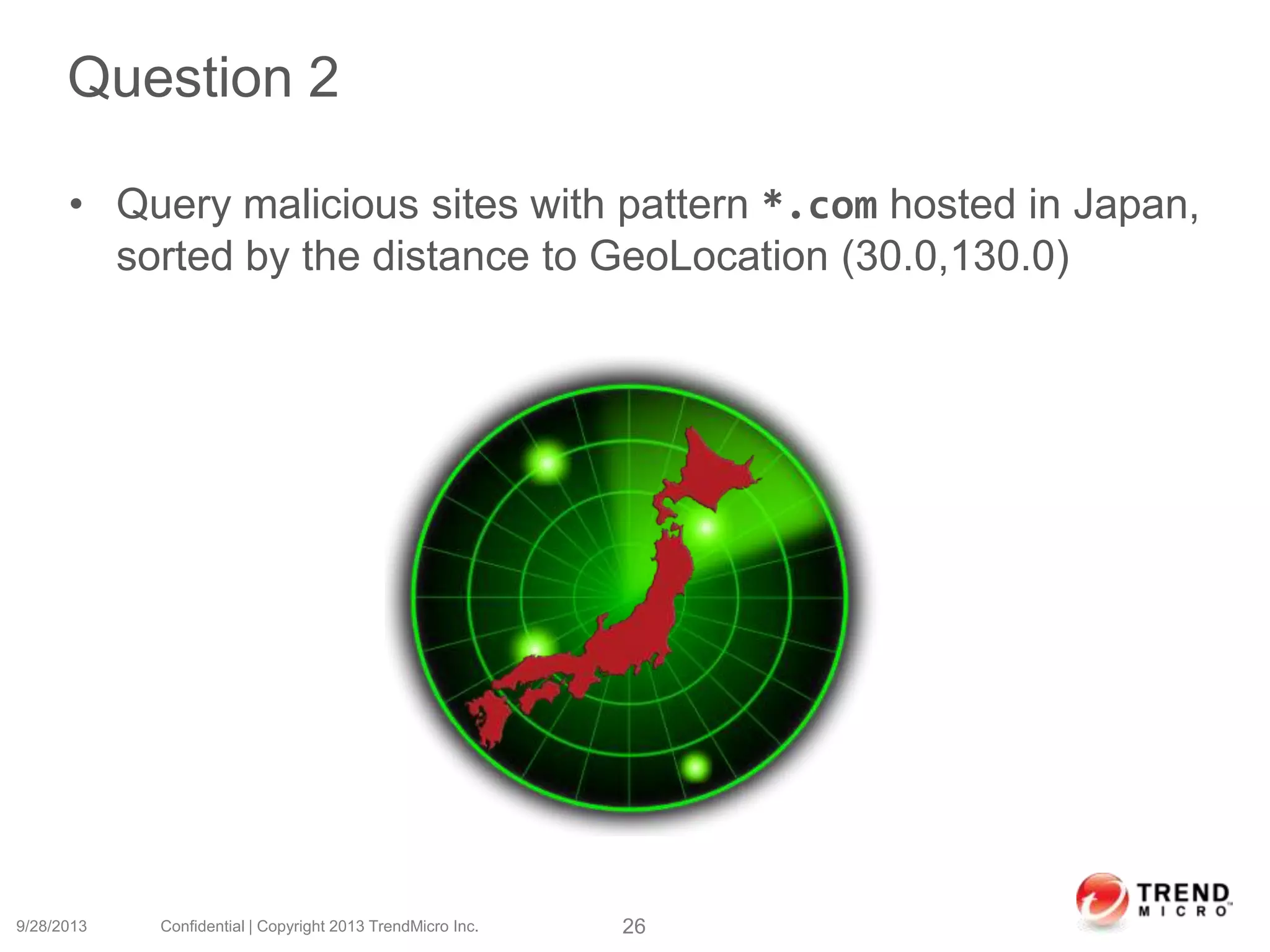 Question 2
• Query malicious sites with pattern *.com hosted in Japan,
sorted by the distance to GeoLocation (30.0,130.0)
9/28/2013 Confidential | Copyright 2013 TrendMicro Inc. 26
 