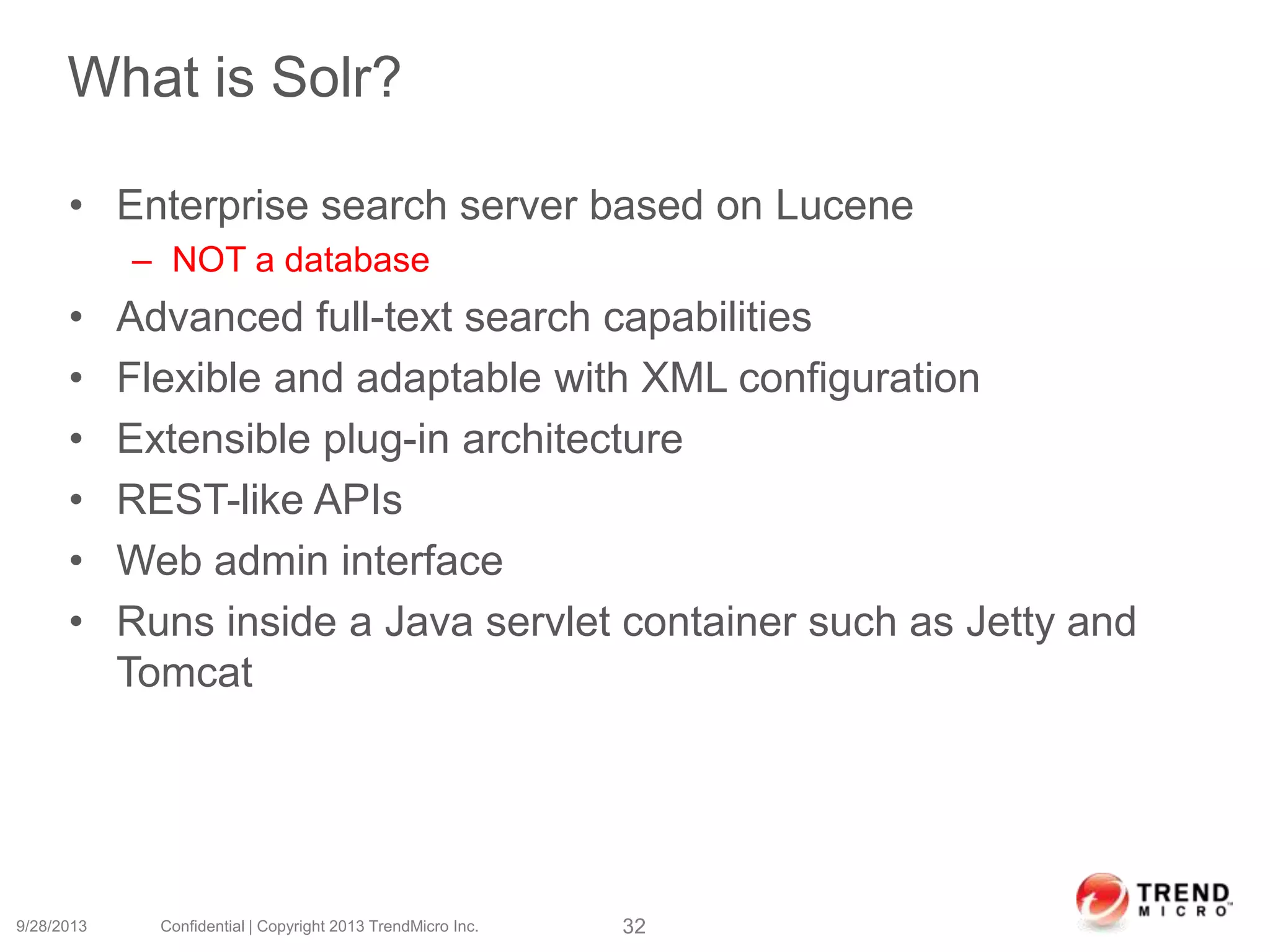 What is Solr?
• Enterprise search server based on Lucene
– NOT a database
• Advanced full-text search capabilities
• Flexible and adaptable with XML configuration
• Extensible plug-in architecture
• REST-like APIs
• Web admin interface
• Runs inside a Java servlet container such as Jetty and
Tomcat
9/28/2013 Confidential | Copyright 2013 TrendMicro Inc. 32
 